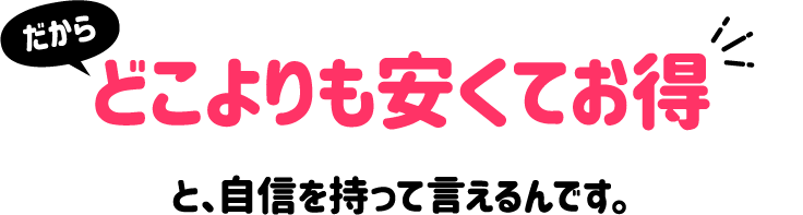 だからどこよりも安くてお得と、自信を持って言えるんです。